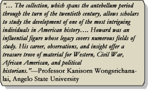 The collection, which spans the antebellum period through the turn of the twentieth century allows scholars to study the development of one of the most intriguing individuals in American history...Howard was an influential figure whose legacy covers numerous fields of study. His career, observations, and insight offer a treasure trove of material for Western, Civil War, African American, and political historians. -Professor Kanisorn Wongsrichanalai, Angelo State University
